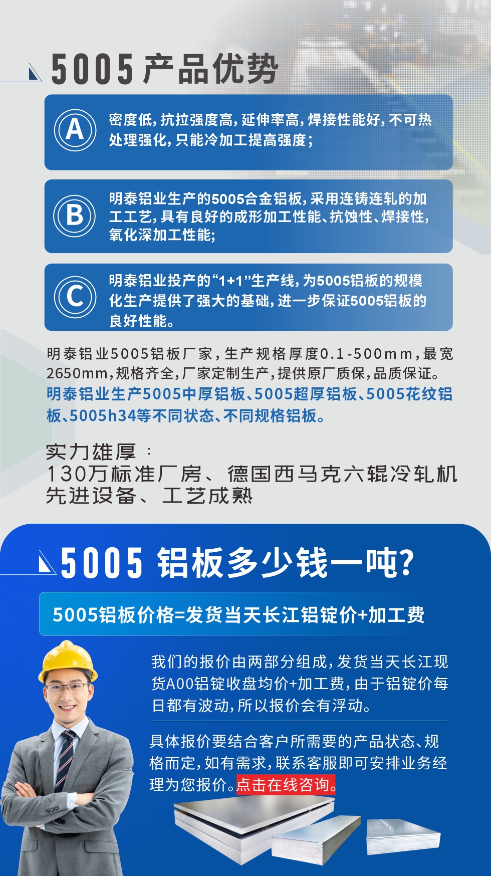 5005鋁板執(zhí)行標(biāo)準(zhǔn)

鋁板帶國家標(biāo)準(zhǔn)(GB/T 3880-2006)，適用于鋁合金板帶材料的統(tǒng)一標(biāo)準(zhǔn)。

5005鋁板性能優(yōu)勢(shì)

1、密度低，抗拉強(qiáng)度高，延伸率高，焊接性能好，不可熱處理強(qiáng)化，只能冷加工提高強(qiáng)度；

2、明泰鋁業(yè)生產(chǎn)的5005合金鋁板，采用連鑄連軋的加工工藝，具有良好的成形加工性能、抗蝕性、焊接性，氧化深加工性能;

3、明泰鋁業(yè)投產(chǎn)的“1+1”生產(chǎn)線，為5005鋁板的規(guī)?；a(chǎn)提供了強(qiáng)大的基礎(chǔ)，進(jìn)一步保證5005鋁板的良好性能。
