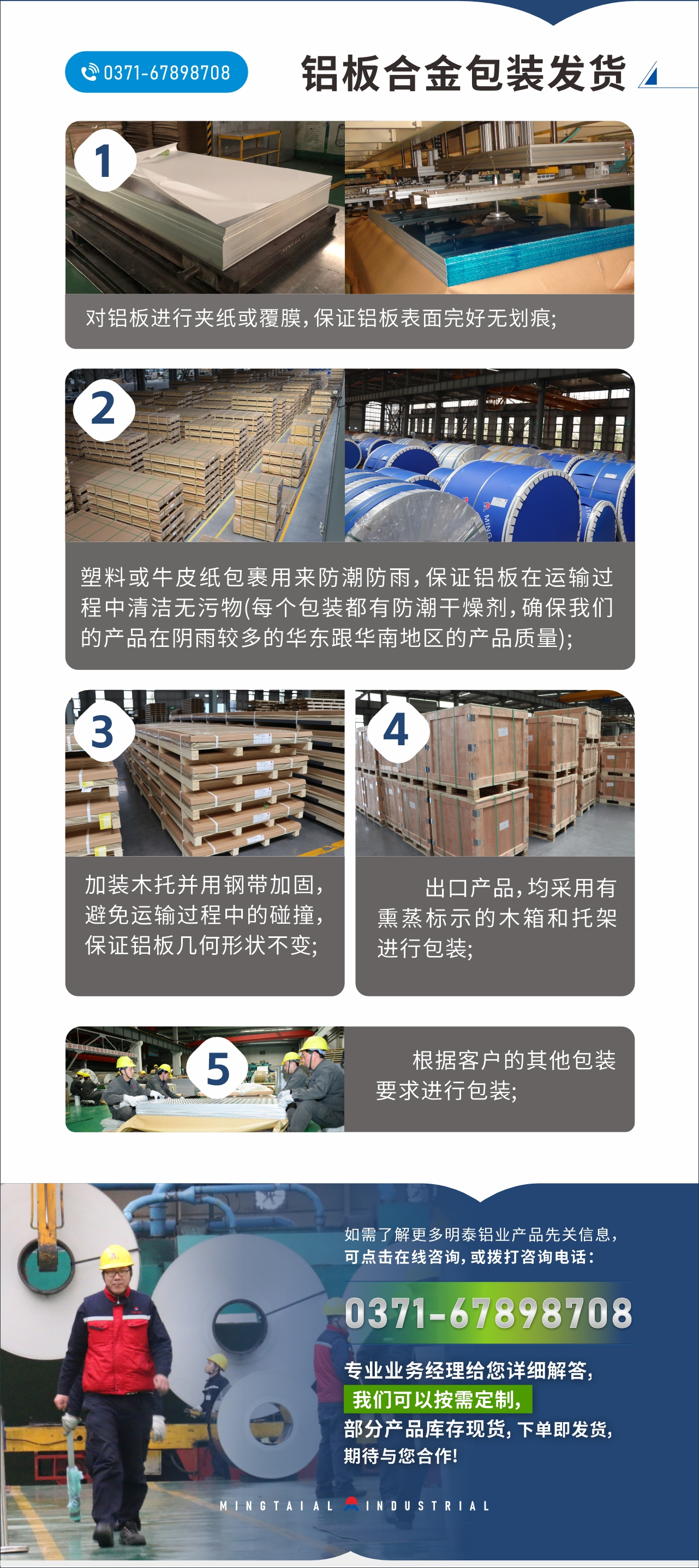 　　鋁板合金包裝發(fā)貨
　　1、對鋁板進行夾紙或覆膜，保證鋁板表面完好無劃痕;

　　2、塑料或牛皮紙包裹用來防潮防雨，保證鋁板在運輸過程中清潔無污物(每個包裝都有防潮干燥劑，確保我們的產(chǎn)品在陰雨較多的華東跟華南地區(qū)的產(chǎn)品質(zhì)量);

　　3、加裝木托并用鋼帶加固，避免運輸過程中的碰撞，保證鋁板幾何形狀不變;

　　4、出口產(chǎn)品，均采用有熏蒸標(biāo)示的木箱和托架進行包裝;

　　5、根據(jù)客戶的其他包裝要求進行包裝;

　　如需了解更多明泰鋁業(yè)產(chǎn)品先關(guān)信息，可點擊在線咨詢，或撥打咨詢電話：0371-67898708，專業(yè)業(yè)務(wù)經(jīng)理給您詳細解答，我們可以按需定制，部分產(chǎn)品庫存現(xiàn)貨，下單即發(fā)貨，期待與您合作!
