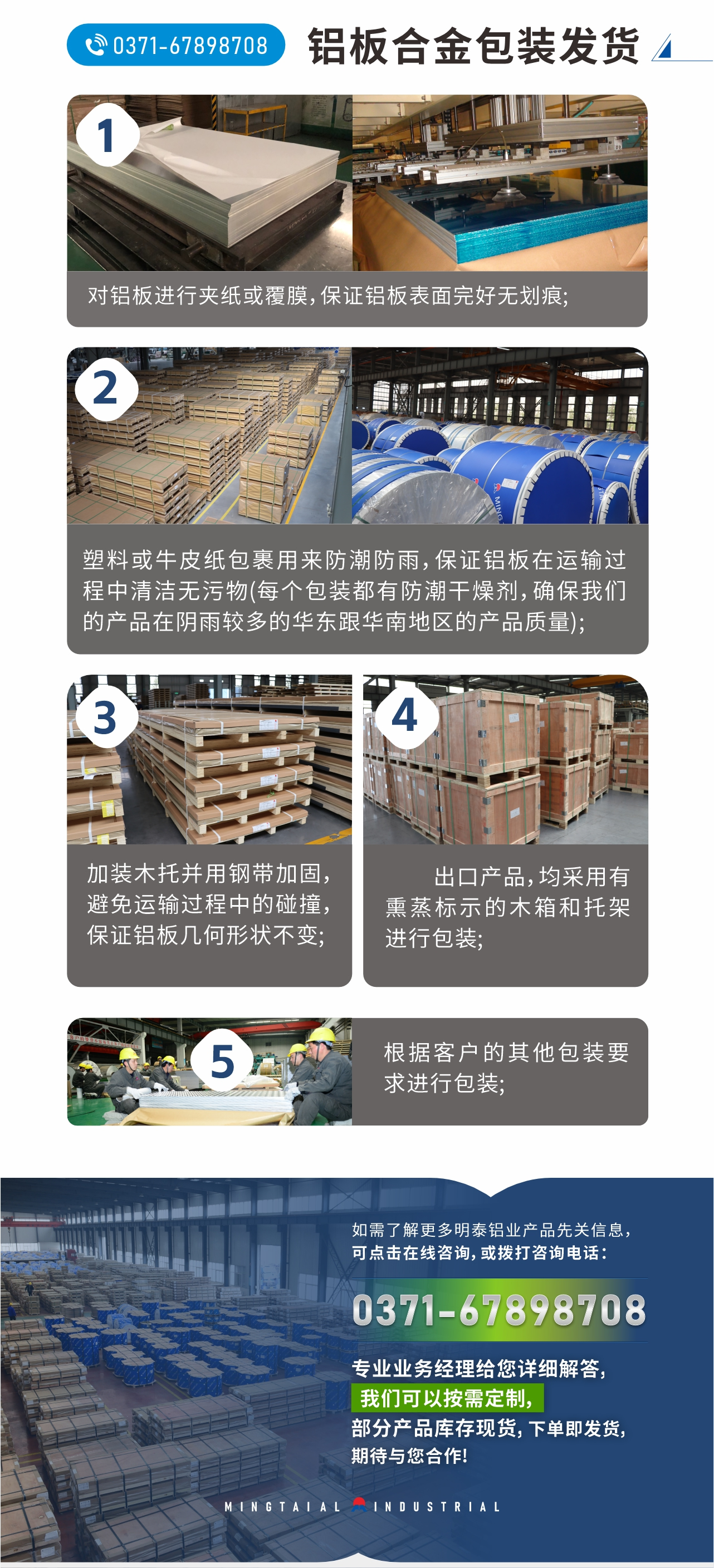 鋁板合金包裝發(fā)貨
　　1、對鋁板進(jìn)行夾紙或覆膜，保證鋁板表面完好無劃痕;
　　2、塑料或牛皮紙包裹用來防潮防雨，保證鋁板在運(yùn)輸過程中清潔無污物(每個(gè)包裝都有防潮干燥劑，確保我們的產(chǎn)品在陰雨較多的華東跟華南地區(qū)的產(chǎn)品質(zhì)量);
　　3、加裝木托并用鋼帶加固，避免運(yùn)輸過程中的碰撞，保證鋁板幾何形狀不變;
　　4、出口產(chǎn)品，均采用有熏蒸標(biāo)示的木箱和托架進(jìn)行包裝;
　　5、根據(jù)客戶的其他包裝要求進(jìn)行包裝;
　　如需了解更多明泰鋁業(yè)產(chǎn)品先關(guān)信息，可點(diǎn)擊在線咨詢，或撥打咨詢電話：0371-67898708，專業(yè)業(yè)務(wù)經(jīng)理給您詳細(xì)解答，我們可以按需定制，部分產(chǎn)品庫存現(xiàn)貨，下單即發(fā)貨，期待與您合作!