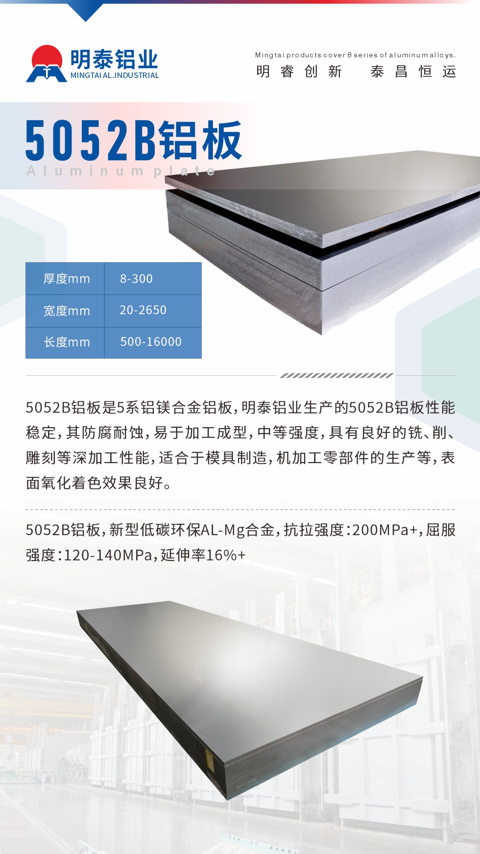 5052B鋁板是5系鋁鎂合金鋁板，明泰鋁業(yè)生產的5052B鋁板性能穩(wěn)定，其防腐耐蝕，易于加工成型，中等強度，具有良好的銑、削、雕刻等深加工性能，適合于模具制造，機加工零部件的生產等，表面氧化著色效果良好。5052B鋁板，新型低碳環(huán)保AL-Mg合金，抗拉強度：200MPa+，屈服強度：120-140MPa，延伸率16%+