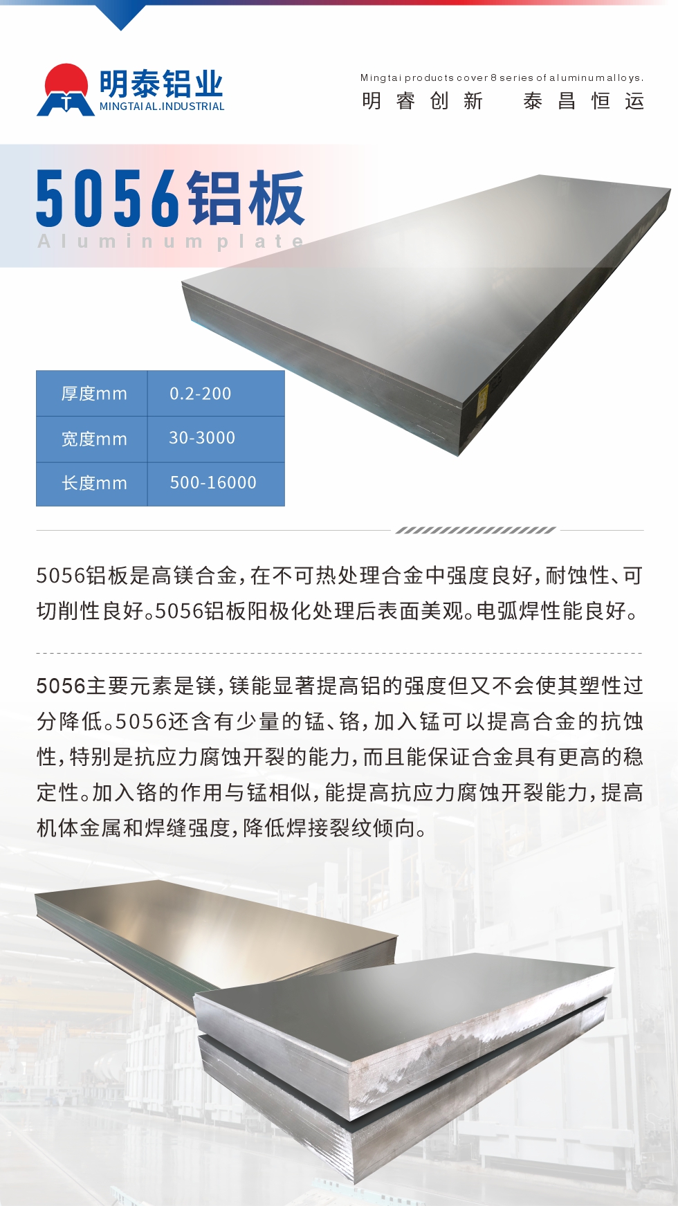 5056鋁板介紹
　　5056鋁板是高鎂合金，在不可熱處理合金中強(qiáng)度良好，耐蝕性、可切削性良好。5056鋁板陽極化處理后表面美觀。電弧焊性能良好。
　　5056主要元素是鎂，鎂能顯著提高鋁的強(qiáng)度但又不會使其塑性過分降低。5056還含有少量的錳、鉻，加入錳可以提高合金的抗蝕性，特別是抗應(yīng)力腐蝕開裂的能力，而且能保證合金具有更高的穩(wěn)定性。加入鉻的作用與錳相似，能提高抗應(yīng)力腐蝕開裂能力，提高機(jī)體金屬和焊縫強(qiáng)度，降低焊接裂紋傾向。