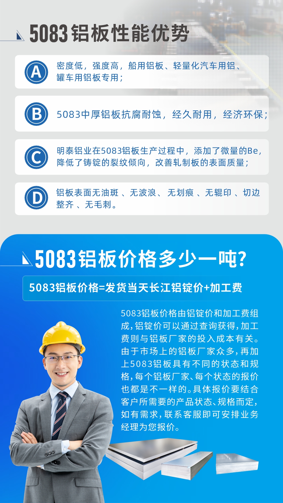 5083鋁板性能優(yōu)勢(shì):1、密度低，強(qiáng)度高，船用鋁板、輕量化汽車(chē)用鋁、罐車(chē)用鋁板專用；2、5083中厚鋁板抗腐耐蝕，經(jīng)久耐用，經(jīng)濟(jì)環(huán)保；3、明泰鋁業(yè)在5083鋁板生產(chǎn)過(guò)程中，添加了微量的Be，降低了鑄錠的裂紋傾向，改善軋制板的表面質(zhì)量；4、鋁板表面無(wú)油斑 、無(wú)波浪、 無(wú)劃痕 、無(wú)輥印 、切邊整齊 、無(wú)毛刺。
5083鋁板價(jià)格信息:5083鋁板價(jià)格由鋁錠價(jià)和加工費(fèi)組成，鋁錠價(jià)可以通過(guò)查詢獲得，加工費(fèi)則與鋁板廠家的投入成本有關(guān)。由于市場(chǎng)上的鋁板廠家眾多，再加上5083鋁板具有不同的狀態(tài)和規(guī)格，每個(gè)鋁板廠家、每個(gè)狀態(tài)的報(bào)價(jià)也都是不一樣的。具體報(bào)價(jià)要結(jié)合客戶所需要的產(chǎn)品狀態(tài)、規(guī)格而定，如有需求，聯(lián)系客服即可安排業(yè)務(wù)經(jīng)理為您報(bào)價(jià)。
5083鋁板價(jià)格=發(fā)貨當(dāng)天長(zhǎng)江鋁錠價(jià)+加工費(fèi)。
5083鋁板廠家:河南明泰鋁業(yè)生產(chǎn)5083鋁合金薄板、5083熱鋁板、5083中厚鋁板、5083船用鋁板、5083花紋鋁板等等，按需定制生產(chǎn)，規(guī)格齊全，歡迎來(lái)廠考察參觀，更多相關(guān)產(chǎn)品詳細(xì)信息和優(yōu)惠報(bào)價(jià)，可點(diǎn)擊右側(cè)在線咨詢，也可撥打咨詢電話：0371-67898708快速獲取!