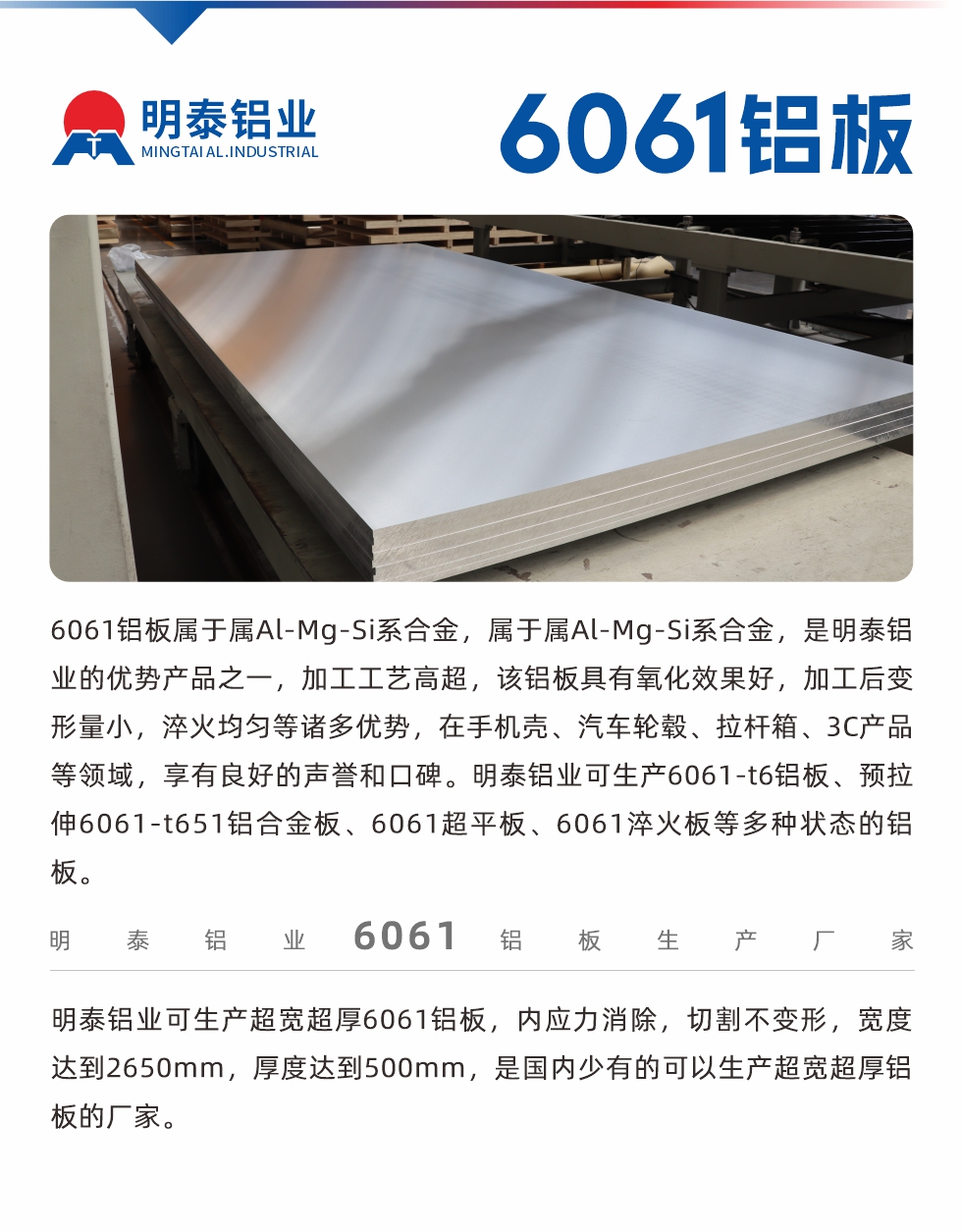 6061鋁板屬于屬Al-Mg-Si系合金，屬于屬Al-Mg-Si系合金，是明泰鋁業(yè)的優(yōu)勢產品之一，加工工藝高超，該鋁板具有氧化效果好，加工后變形量小，淬火均勻等諸多優(yōu)勢，在手機殼、汽車輪轂、拉桿箱、3C產品等領域，享有良好的聲譽和口碑。明泰鋁業(yè)可生產6061-t6鋁板、預拉伸6061-t651鋁合金板、6061超平板、6061淬火板等多種狀態(tài)的鋁板。
　　明泰鋁業(yè)可生產超寬超厚6061鋁板，內應力消除，切割不變形，寬度達到2650mm，厚度達到500mm，是國內少有的可以生產超寬超厚鋁板的廠家。
