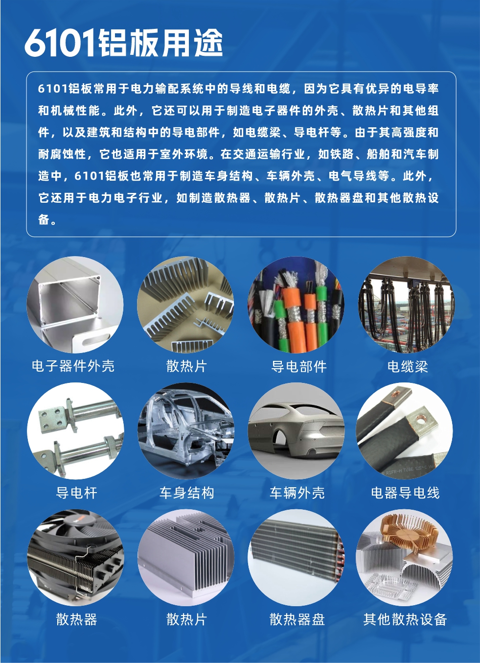 6101鋁板用途：

6101鋁板常用于電力輸配系統(tǒng)中的導(dǎo)線和電纜，因?yàn)樗哂袃?yōu)異的電導(dǎo)率和機(jī)械性能。此外，它還可以用于制造電子器件的外殼、散熱片和其他組件，以及建筑和結(jié)構(gòu)中的導(dǎo)電部件，如電纜梁、導(dǎo)電桿等。由于其高強(qiáng)度和耐腐蝕性，它也適用于室外環(huán)境。在交通運(yùn)輸行業(yè)，如鐵路、船舶和汽車制造中，6101鋁板也常用于制造車身結(jié)構(gòu)、車輛外殼、電氣導(dǎo)線等。此外，它還用于電力電子行業(yè)，如制造散熱器、散熱片、散熱器盤和其他散熱設(shè)備。
