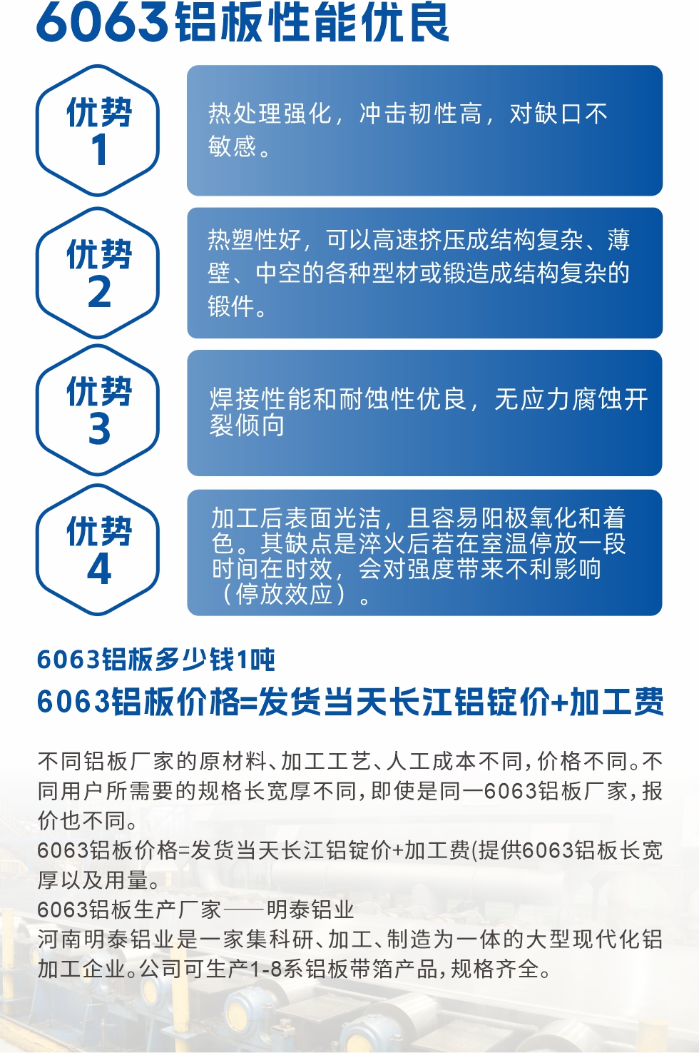 6063鋁板性能優(yōu)良

1.熱處理強化，沖擊韌性高，對缺口不敏感。

2.熱塑性好，可以高速擠壓成結(jié)構(gòu)復(fù)雜、薄壁、中空的各種型材或鍛造成結(jié)構(gòu)復(fù)雜的鍛件。

3.焊接性能和耐蝕性優(yōu)良，無應(yīng)力腐蝕開裂傾向。

4.加工后表面光潔，且容易陽極氧化和著色。其缺點是淬火后若在室溫停放一段時間在時效，會對強度帶來不利影響（停放效應(yīng)）。

