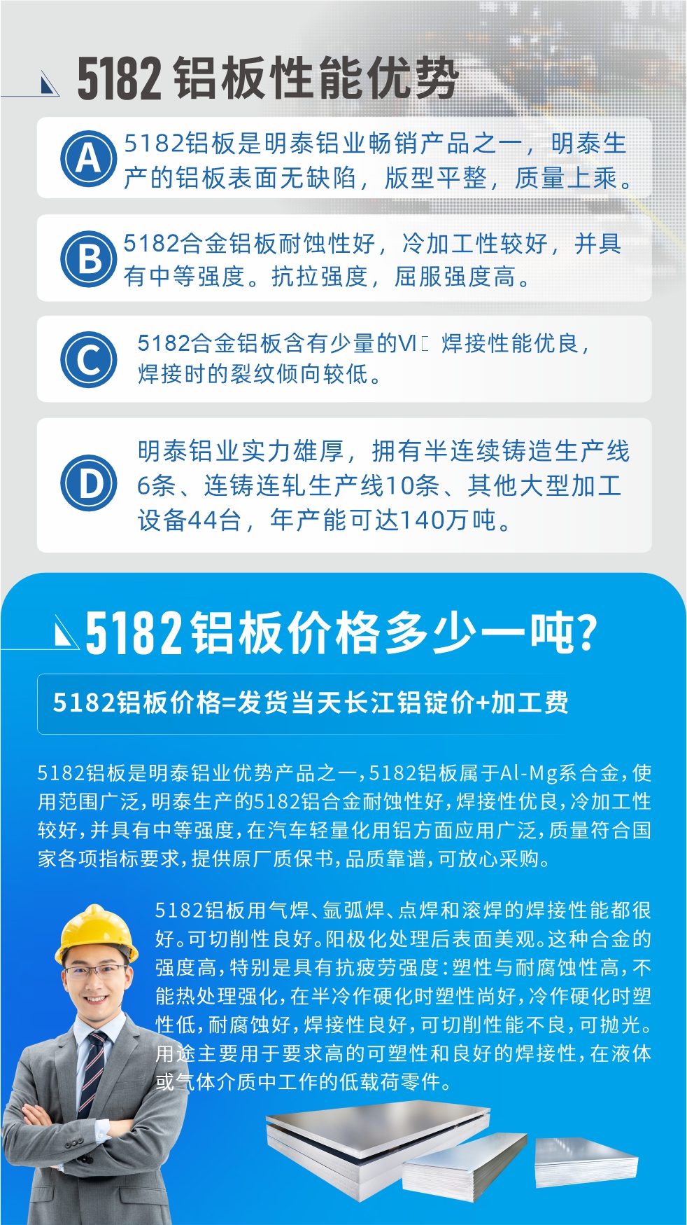 　明泰5182鋁板優(yōu)勢:1、5182鋁板是明泰鋁業(yè)暢銷產(chǎn)品之一，明泰生產(chǎn)的鋁板表面無缺陷，版型平整，質量上乘。
2、5182合金鋁板耐蝕性好，冷加工性較好，并具有中等強度?？估瓘姸?，屈服強度高。
3、5182合金鋁板含有少量的Si，焊接性能優(yōu)良，焊接時的裂紋傾向較低。
4、明泰鋁業(yè)實力雄厚，擁有半連續(xù)鑄造生產(chǎn)線6條、連鑄連軋生產(chǎn)線10條、其他大型加工設備44臺，年產(chǎn)能可達140萬噸。
5182鋁板是明泰鋁業(yè)優(yōu)勢產(chǎn)品之一，5182鋁板屬于Al-Mg系合金，使用范圍廣泛，明泰生產(chǎn)的5182鋁合金耐蝕性好，焊接性優(yōu)良，冷加工性較好，并具有中等強度，在汽車輕量化用鋁方面應用廣泛，質量符合國家各項指標要求，提供原廠質保書，品質靠譜，可放心采購。
5182鋁板用氣焊、氬弧焊、點焊和滾焊的焊接性能都很好?？汕邢餍粤己?。陽極化處理后表面美觀。這種合金的強度高，特別是具有抗疲勞強度：塑性與耐腐蝕性高，不能熱處理強化，，在半冷作硬化時塑性尚好，冷作硬化時塑性低，耐腐蝕好，焊接性良好，可切削性能不良，可拋光。用途主要用于要求高的可塑性和良好的焊接性，在液體或氣體介質中工作的低載荷零件。
化學成分:含鋁(Al) 余量
鋅(Zn)≤0.25;鉻(Cr)≤0.10;硅(Si)≤0.20;鐵(Fe)0.000～0.350;錳(Mn)0.20～0.50;鎂(Mg)4.0～5.0;鈦(Ti)≤0.10;銅(Cu)≤0.15
力學性能:抗拉強度 σb (MPa)：≥175;條件屈服強度 σ0.2 (MPa)：≥80;伸長率 δ5 (%)：≥15
注 ：管材室溫力學性能;試樣尺寸：所有壁厚
