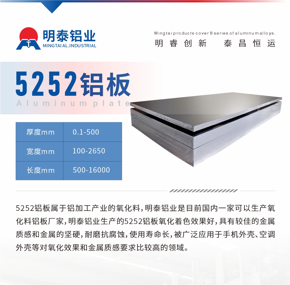 5252鋁板屬于鋁加工產(chǎn)業(yè)的氧化料，明泰鋁業(yè)是目前國內(nèi)一家可以生產(chǎn)氧化料鋁板廠家，明泰鋁業(yè)生產(chǎn)的5252鋁板氧化著色效果好，具有較佳的金屬質(zhì)感和金屬的堅硬，耐磨抗腐蝕，使用壽命長，被廣泛應用于手機外殼、空調(diào)外殼等對氧化效果和金屬質(zhì)感要求比較高的領(lǐng)域。
