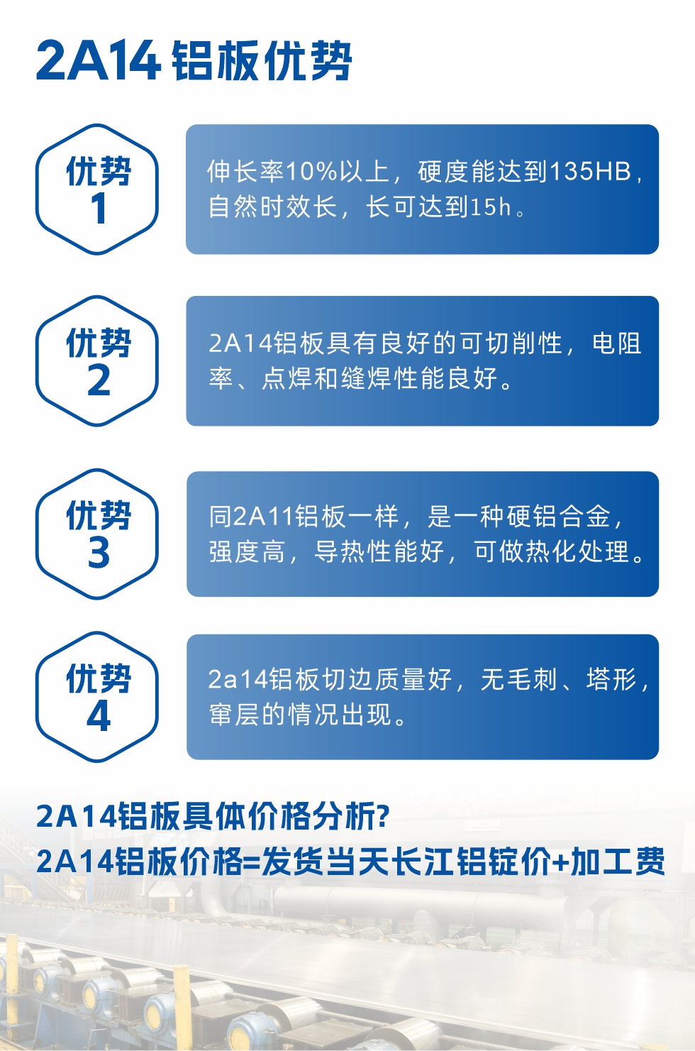 2A14鋁板性能優(yōu)勢介紹：
　　1、伸長率10%以上，硬度能達到135HB，自然時效長，長可達到15h。
　　2、2a14鋁板具有良好的可切削性，電阻率、點焊和縫焊性能良好。
　　3、同2A11鋁板一樣，是一種硬鋁合金，強度高，導(dǎo)熱性能好，可做熱化處理。
　　4、2a14鋁板切邊質(zhì)量好，無毛刺、塔形，竄層的情況出現(xiàn)。
　　2a14鋁板具體價格分析：
　　2a14鋁板價格=發(fā)貨當(dāng)天長江鋁錠價+加工費