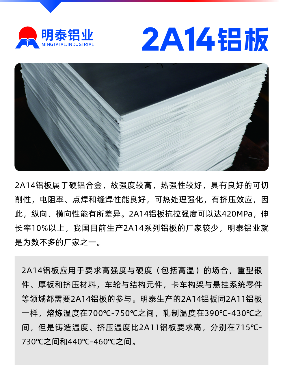 2A14鋁板屬于硬鋁合金，故強度較高，熱強性較好，具有良好的可切削性，電阻率、點焊和縫焊性能良好，可熱處理強化，有擠壓效應(yīng)，因此，縱向、橫向性能有所差異。2A14鋁板抗拉強度可以達420MPa，伸長率10%以上，我國目前生產(chǎn)2A14系列鋁板的廠家較少，明泰鋁業(yè)就是為數(shù)不多的廠家之一。2A14鋁板應(yīng)用于要求高強度與硬度（包括高溫）的場合，重型鍛件、厚板和擠壓材料，車輪與結(jié)構(gòu)元件，卡車構(gòu)架與懸掛系統(tǒng)零件等領(lǐng)域都需要2A14鋁板的參與。明泰生產(chǎn)的2A14鋁板同2A11鋁板一樣，熔煉溫度在700℃-750℃之間，軋制溫度在390℃-430℃之間，但是鑄造溫度、擠壓溫度比2A11鋁板要求高，分別在715℃-730℃之間和440℃-460℃之間。

