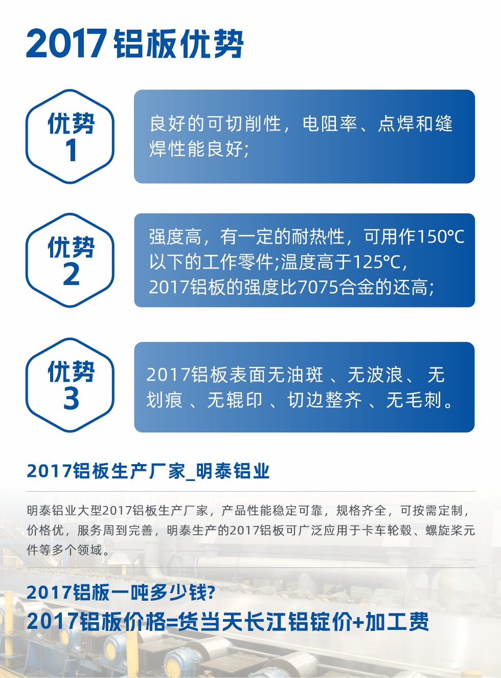 明泰可生產(chǎn)O、T3、T4、T351、H112狀態(tài)下的2017鋁板，具有良好的可切削性，電阻率、電焊和縫焊性能良好，同時(shí)有一定的耐熱性，用20117鋁板制作的工作零件可在溫度150℃的地方工作。強(qiáng)度高，在溫度高于125℃時(shí)，2017合金的強(qiáng)度比7075合金還高。2017鋁板的應(yīng)用范圍較為狹窄，主要是鉚釘、通用機(jī)械零件、船舶、建筑結(jié)構(gòu)件、卡車車轂等領(lǐng)域。
明泰2017鋁板產(chǎn)品優(yōu)勢(shì):
1、良好的可切削性，電阻率、點(diǎn)焊和縫焊性能良好;
2、強(qiáng)度高，有一定的耐熱性，可用作150°C以下的工作零件;溫度高于125°C，2017鋁板的強(qiáng)度比7075合金的還高;
3、2017鋁板表面無油斑 、無波浪、 無劃痕 、無輥印 、切邊整齊 、無毛刺。
