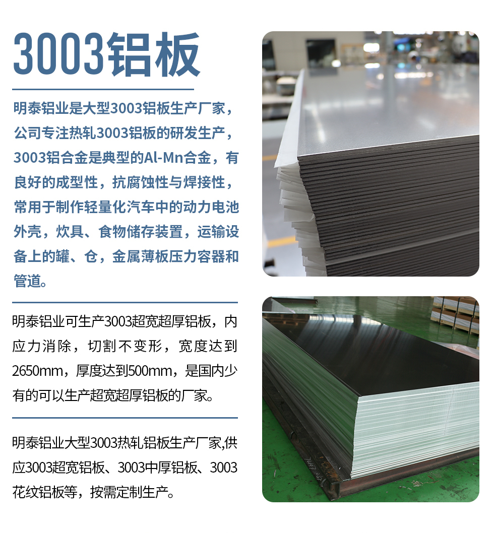 明泰鋁業(yè)是大型3003鋁板生產(chǎn)廠家，公司專注熱軋3003鋁板的研發(fā)生產(chǎn)，3003鋁合金是典型的Al-Mn合金，有良好的成型性，抗腐蝕性與焊接性，常用于制作輕量化汽車中的動力電池外殼，炊具、食物儲存裝置，運輸設(shè)備上的罐、倉，金屬薄板壓力容器和管道。

　　明泰鋁業(yè)可生產(chǎn)3003超寬超厚鋁板，內(nèi)應力消除，切割不變形，寬度達到2650mm，厚度達到500mm，是國內(nèi)少有的可以生產(chǎn)超寬超厚鋁板的廠家。

　　明泰鋁業(yè)大型3003熱軋鋁板生產(chǎn)廠家,供應3003超寬鋁板、3003中厚鋁板、3003花紋鋁板等，按需定制生產(chǎn)。