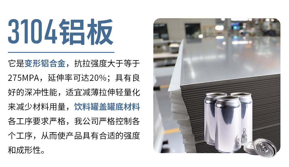 3104鋁板它是變形鋁合金，抗拉強度大于等于275MPA，延伸率可達20%；具有良好的深沖性能，適宜減薄拉伸輕量化來減少材料用量，飲料罐蓋罐底材料各工序要求嚴格，我公司嚴格控制各個工序，從而使產(chǎn)品具有合適的強度和成形性。
