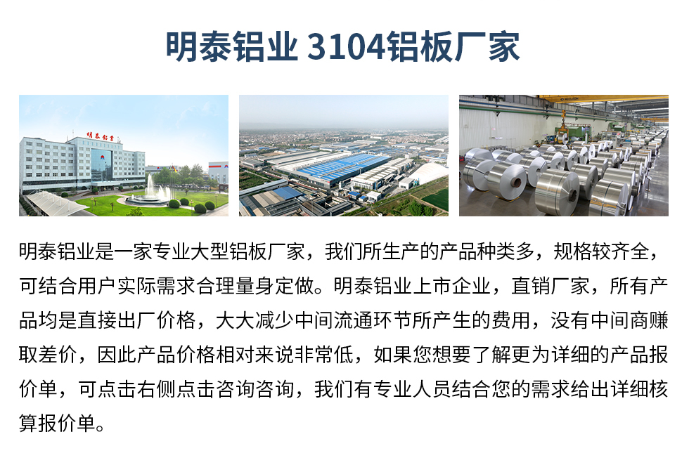 明泰鋁業(yè)3104鋁板廠家_明泰鋁業(yè)
　　明泰鋁業(yè)是一家專業(yè)大型鋁板廠家，我們所生產(chǎn)的產(chǎn)品種類多，規(guī)格較齊全，可結合用戶實際需求合理量身定做。明泰鋁業(yè)上市企業(yè)，直銷廠家，所有產(chǎn)品均是直接出廠價格，大大減少中間流通環(huán)節(jié)所產(chǎn)生的費用，沒有中間商賺取差價，因此產(chǎn)品價格相對來說非常低，如果您想要了解更為詳細的產(chǎn)品報價單，可點擊右側點擊咨詢咨詢，我們有專業(yè)人員結合您的需求給出詳細核算報價單。