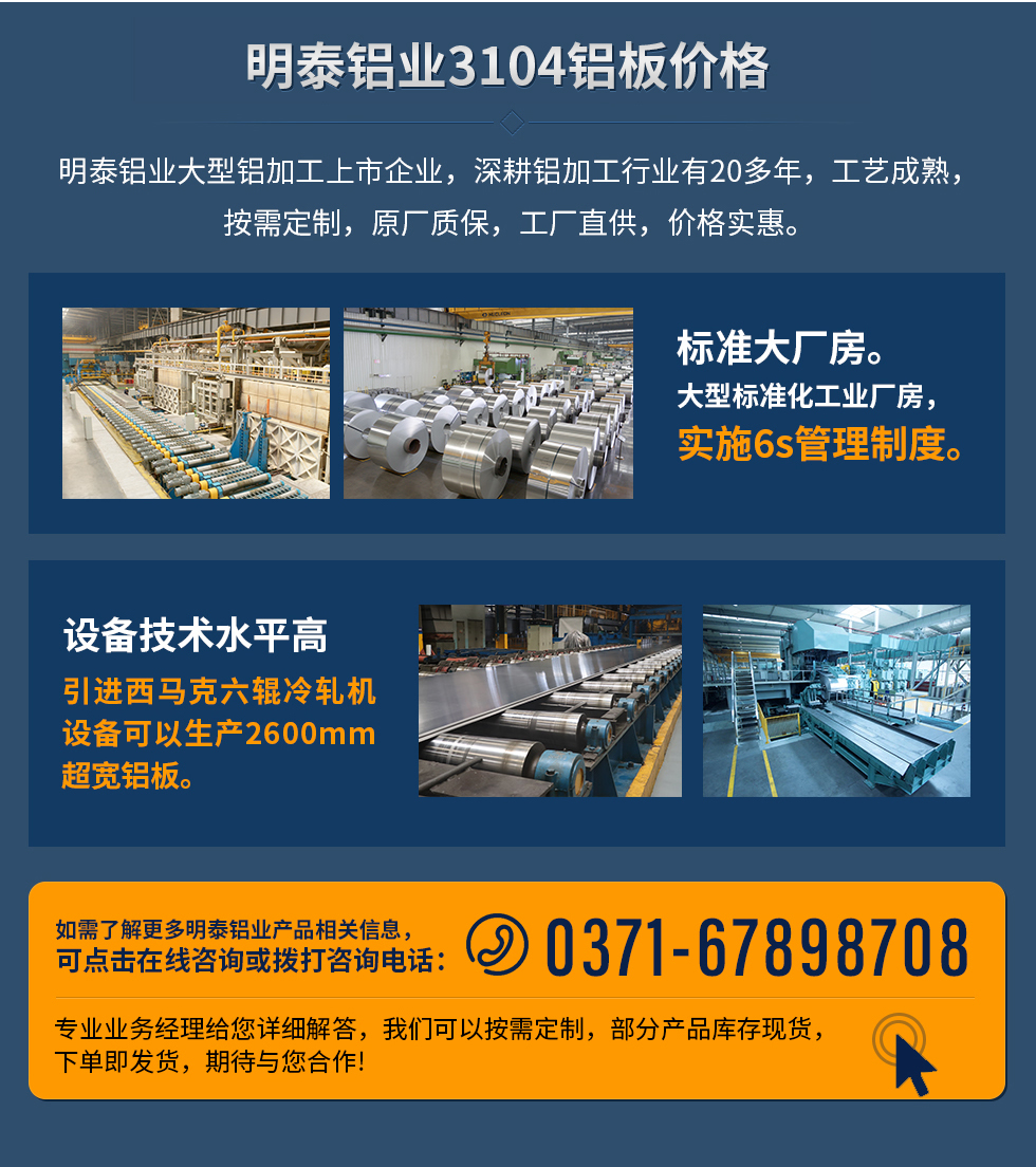 明泰鋁業(yè)3104鋁板價格
　　明泰鋁業(yè)大型鋁加工上市企業(yè)，深耕鋁加工行業(yè)有20多年，工藝成熟，按需定制，原廠質保，工廠直供，價格實惠。
　　1、標準大廠房。大型標準化工業(yè)廠房，實施6s管理制度。
　　2、設備技術水平高。引進西馬克六輥冷軋機設備可以生產(chǎn)2600mm超寬鋁板。
　　如需了解更多明泰鋁業(yè)產(chǎn)品先關信息，可點擊在線咨詢，或撥打咨詢電話：0371-67898708，專業(yè)業(yè)務經(jīng)理給您詳細解答，我們可以按需定制，部分產(chǎn)品庫存現(xiàn)貨，下單即發(fā)貨，期待與您合作!