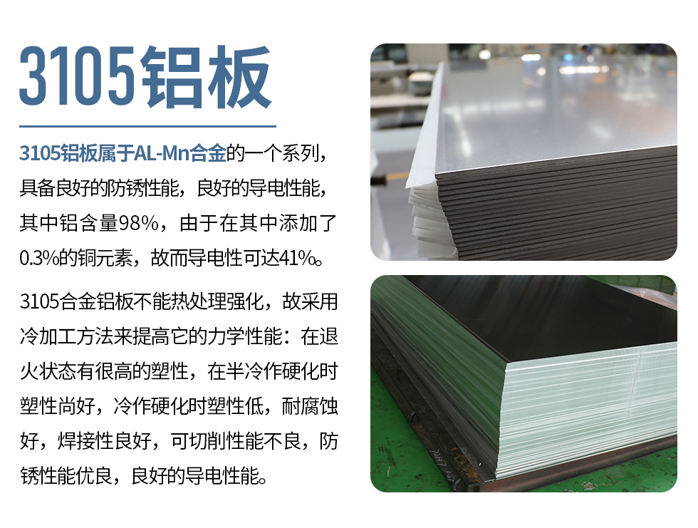3105鋁板屬于AL-Mn合金的一個系列，具備良好的防銹性能，良好的導(dǎo)電性能，其中鋁含量98%，由于在其中添加了0.3%的銅元素，故而導(dǎo)電性可達(dá)41%。
3105合金鋁板不能熱處理強化，故采用冷加工方法來提高它的力學(xué)性能：在退火狀態(tài)有很高的塑性，在半冷作硬化時塑性尚好，冷作硬化時塑性低，耐腐蝕好，焊接性良好，可切削性能不良，防銹性能優(yōu)良，良好的導(dǎo)電性能。