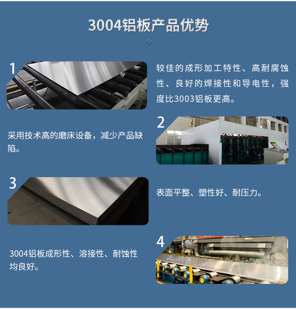 3004鋁板產(chǎn)品優(yōu)勢(shì)
　　1、較佳的成形加工特性、高耐腐蝕性、良好的焊接性和導(dǎo)電性，強(qiáng)度比3003鋁板更高。
　　2、采用技術(shù)高的磨床設(shè)備，減少產(chǎn)品缺陷。
　　3、表面平整、塑性好、耐壓力。
　　明泰3004鋁板優(yōu)勢(shì)
　　1、3004鋁板成形性、溶接性、耐蝕性均良好。
　　2、好的成形加工特性、高耐腐蝕性、良好的焊接性和導(dǎo)電性，強(qiáng)度比3003鋁板更高。
　　3、3004鋁板表面平整、塑性好、耐壓力;
　　4、采用國(guó)際先進(jìn)的磨床設(shè)備，減少產(chǎn)品缺陷。