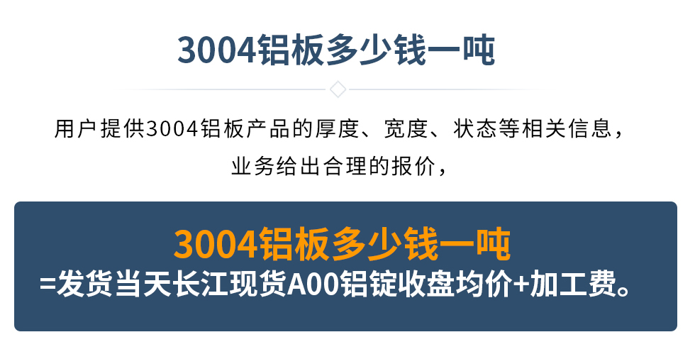 3004鋁板多少錢一噸
　　用戶提供3004鋁板產(chǎn)品的厚度、寬度、狀態(tài)等相關(guān)信息，業(yè)務(wù)給出合理的報(bào)價(jià)，
　　3004鋁板多少錢一噸=發(fā)貨當(dāng)天長(zhǎng)江現(xiàn)貨A00鋁錠收盤均價(jià)+加工費(fèi)。
　  3004鋁板生產(chǎn)廠家_明泰鋁業(yè)
