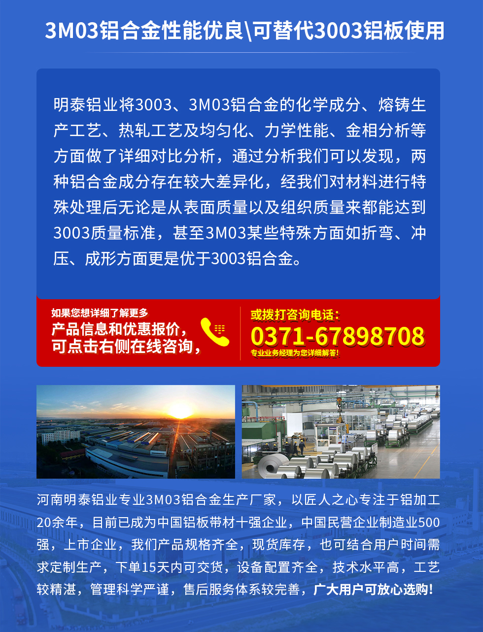 3M03鋁合金性能優(yōu)良|可替代3003鋁板使用
明泰鋁業(yè)將3003、3M03鋁合金的化學(xué)成分、熔鑄生產(chǎn)工藝、熱軋工藝及均勻化、力學(xué)性能、金相分析等方面做了詳細(xì)對(duì)比分析，通過分析我們可以發(fā)現(xiàn)，兩種鋁合金成分存在較大差異化，經(jīng)我們對(duì)材料進(jìn)行特殊處理后無(wú)論是從表面質(zhì)量以及組織質(zhì)量來(lái)都能達(dá)到3003質(zhì)量標(biāo)準(zhǔn)，甚至3M03某些特殊方面如折彎、沖壓、成形方面更是優(yōu)于3003鋁合金。河南明泰鋁業(yè)專業(yè)3M03鋁合金生產(chǎn)廠家，以匠人之心專注于鋁加工20余年，目前已成為中國(guó)鋁板帶材一強(qiáng)企業(yè)，中國(guó)民營(yíng)企業(yè)制造業(yè)500強(qiáng)，上市企業(yè)，我們產(chǎn)品規(guī)格齊全，現(xiàn)貨庫(kù)存，也可結(jié)合用戶時(shí)間需求定制生產(chǎn)，下單15天內(nèi)可交貨，設(shè)備配置齊全，技術(shù)水平高，工藝較精湛，管理科學(xué)嚴(yán)謹(jǐn)，售后服務(wù)體系較完善，廣大用戶可放心選購(gòu)!