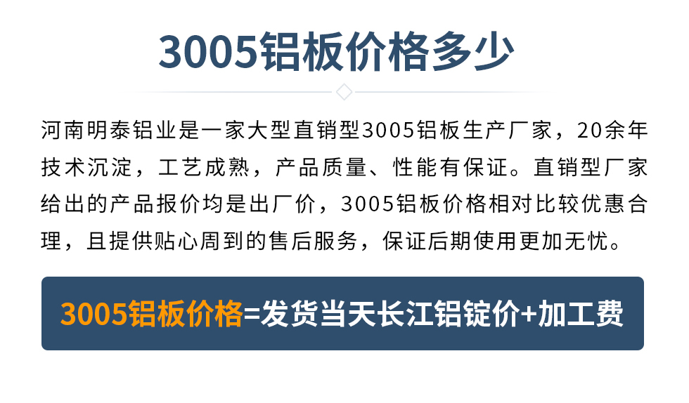 　　3005鋁板價(jià)格多少
　　河南明泰鋁業(yè)是一家大型直銷型3005鋁板生產(chǎn)廠家，20余年技術(shù)沉淀，工藝成熟，產(chǎn)品質(zhì)量、性能有保證。直銷型廠家給出的產(chǎn)品報(bào)價(jià)均是出廠價(jià)，3005鋁板價(jià)格相對(duì)比較優(yōu)惠合理，且提供貼心周到的售后服務(wù)，保證后期使用更加無(wú)憂。3005鋁板價(jià)格=發(fā)貨當(dāng)天長(zhǎng)江鋁錠價(jià)+加工費(fèi)