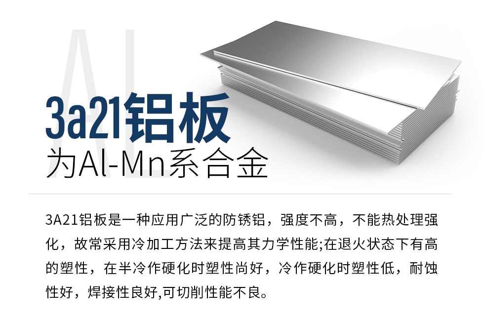 3a21鋁板為Al-Mn系合金，3A21鋁板是一種應(yīng)用廣泛的防銹鋁，強度不高，不能熱處理強化，故常采用冷加工方法來提高其力學性能;在退火狀態(tài)下有高的塑性，在半冷作硬化時塑性尚好，冷作硬化時塑性低，耐蝕性好，焊接性良好,可切削性能不良。
